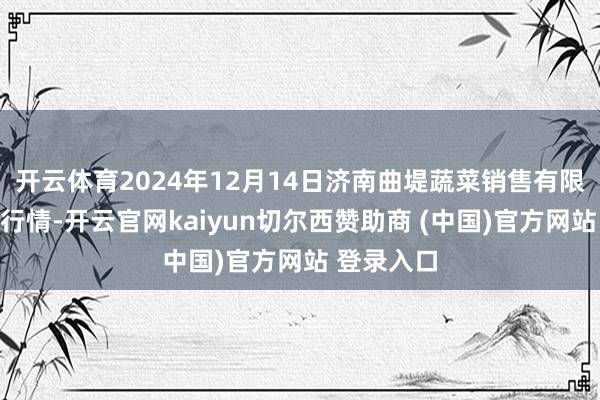 开云体育2024年12月14日济南曲堤蔬菜销售有限公司价钱行情-开云官网kaiyun切尔西赞助商 (中国)官方网站 登录入口