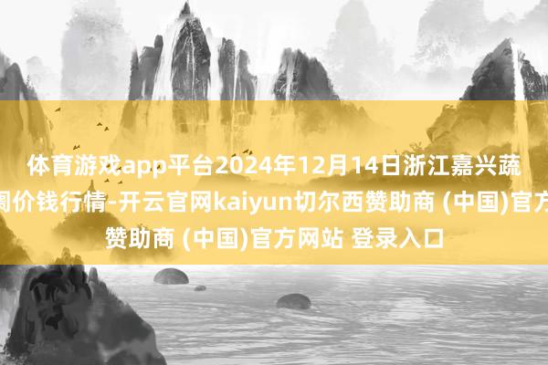 体育游戏app平台2024年12月14日浙江嘉兴蔬菜批发走动阛阓价钱行情-开云官网kaiyun切尔西赞助商 (中国)官方网站 登录入口