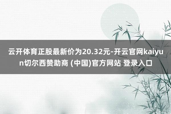 云开体育正股最新价为20.32元-开云官网kaiyun切尔西赞助商 (中国)官方网站 登录入口