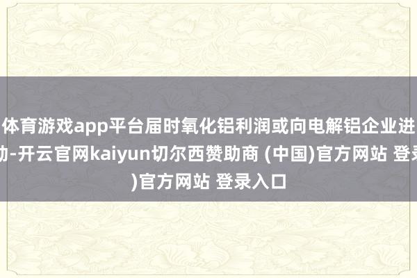 体育游戏app平台届时氧化铝利润或向电解铝企业进行转动-开云官网kaiyun切尔西赞助商 (中国)官方网站 登录入口