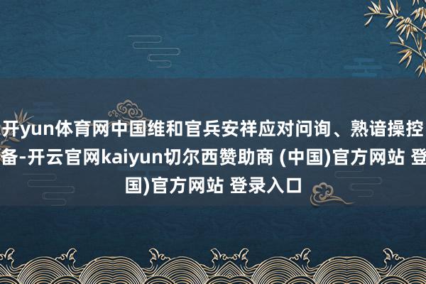 开yun体育网中国维和官兵安祥应对问询、熟谙操控各样装备-开云官网kaiyun切尔西赞助商 (中国)官方网站 登录入口