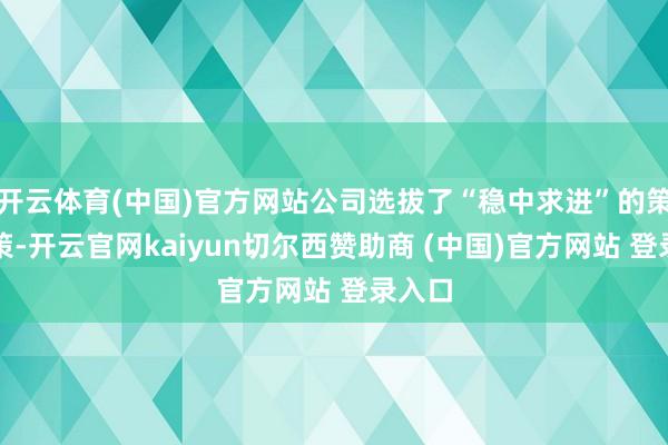 开云体育(中国)官方网站公司选拔了“稳中求进”的策画政策-开云官网kaiyun切尔西赞助商 (中国)官方网站 登录入口