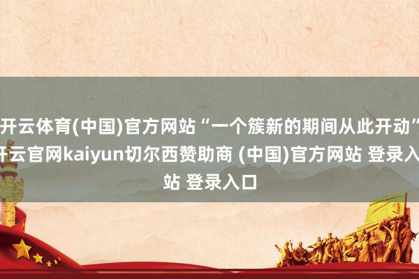 开云体育(中国)官方网站“一个簇新的期间从此开动”-开云官网kaiyun切尔西赞助商 (中国)官方网站 登录入口