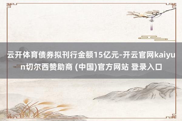 云开体育债券拟刊行金额15亿元-开云官网kaiyun切尔西赞助商 (中国)官方网站 登录入口