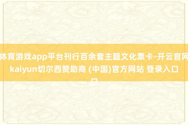 体育游戏app平台刊行百余套主题文化票卡-开云官网kaiyun切尔西赞助商 (中国)官方网站 登录入口