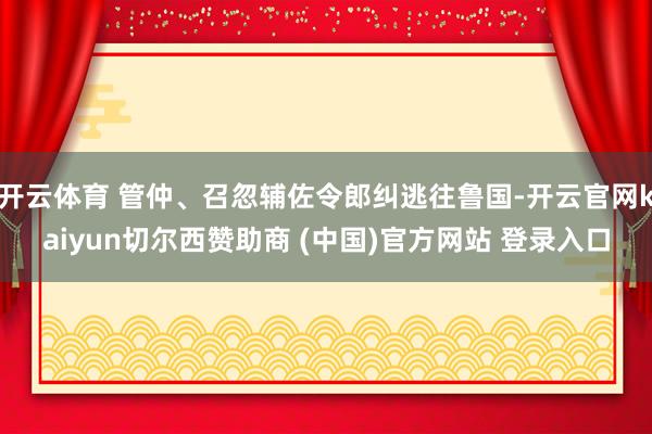 开云体育 管仲、召忽辅佐令郎纠逃往鲁国-开云官网kaiyun切尔西赞助商 (中国)官方网站 登录入口
