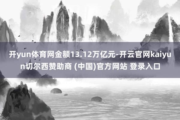 开yun体育网金额13.12万亿元-开云官网kaiyun切尔西赞助商 (中国)官方网站 登录入口
