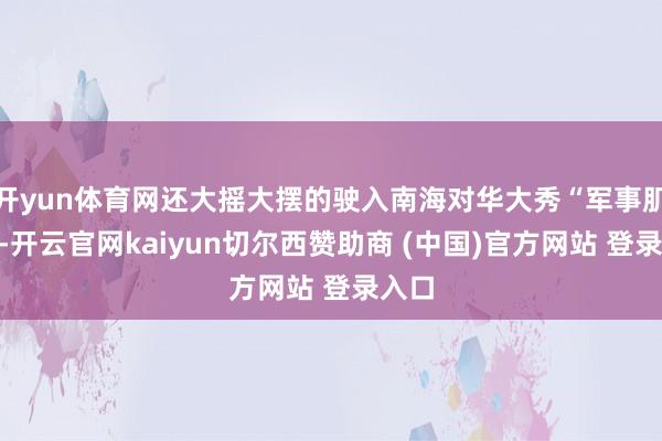 开yun体育网还大摇大摆的驶入南海对华大秀“军事肌肉”-开云官网kaiyun切尔西赞助商 (中国)官方网站 登录入口