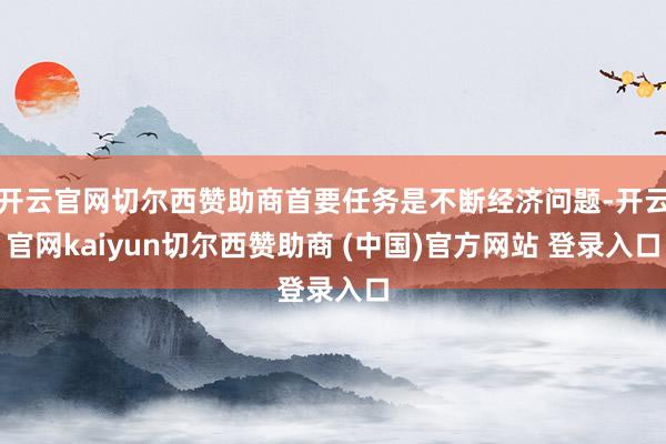 开云官网切尔西赞助商首要任务是不断经济问题-开云官网kaiyun切尔西赞助商 (中国)官方网站 登录入口