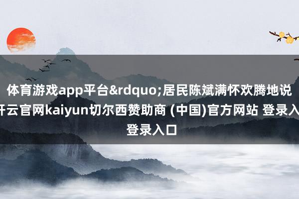 体育游戏app平台&rdquo;居民陈斌满怀欢腾地说-开云官网kaiyun切尔西赞助商 (中国)官方网站 登录入口