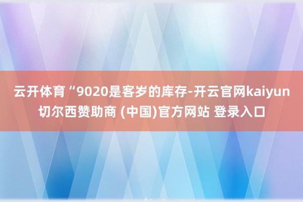 云开体育“9020是客岁的库存-开云官网kaiyun切尔西赞助商 (中国)官方网站 登录入口