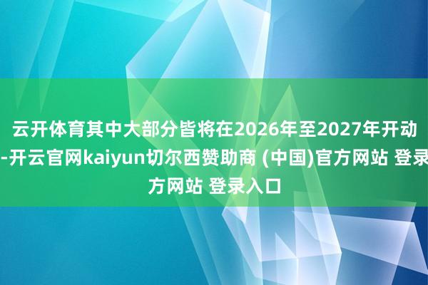 云开体育其中大部分皆将在2026年至2027年开动运营-开云官网kaiyun切尔西赞助商 (中国)官方网站 登录入口