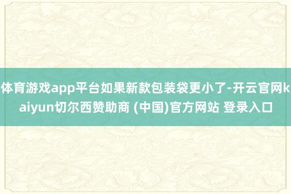 体育游戏app平台如果新款包装袋更小了-开云官网kaiyun切尔西赞助商 (中国)官方网站 登录入口