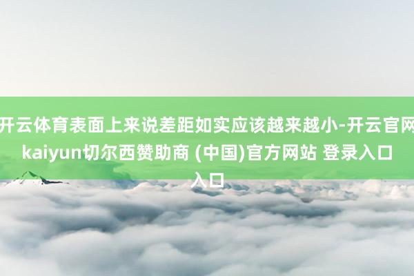 开云体育表面上来说差距如实应该越来越小-开云官网kaiyun切尔西赞助商 (中国)官方网站 登录入口