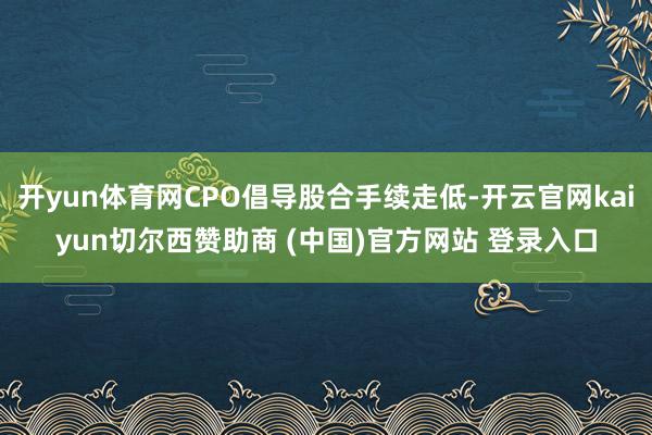 开yun体育网CPO倡导股合手续走低-开云官网kaiyun切尔西赞助商 (中国)官方网站 登录入口