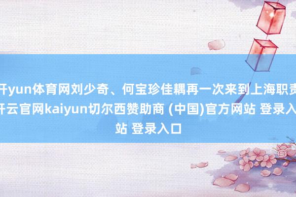 开yun体育网刘少奇、何宝珍佳耦再一次来到上海职责-开云官网kaiyun切尔西赞助商 (中国)官方网站 登录入口