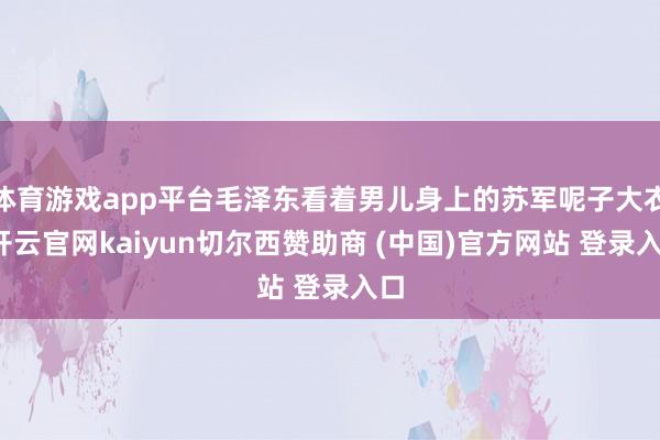 体育游戏app平台毛泽东看着男儿身上的苏军呢子大衣-开云官网kaiyun切尔西赞助商 (中国)官方网站 登录入口