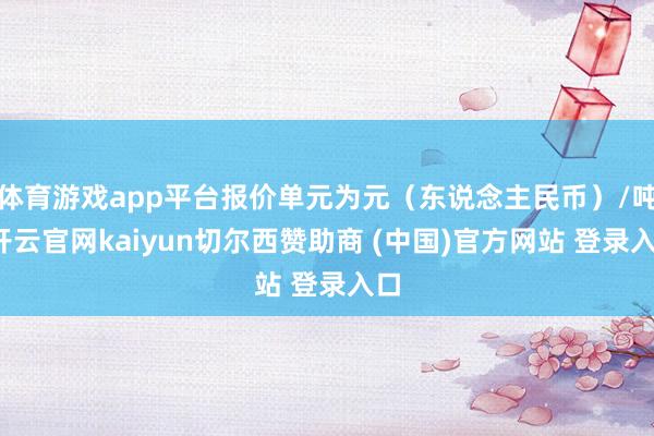 体育游戏app平台报价单元为元(东说念主民币)/吨-开云官网kaiyun切尔西赞助商 (中国)官方网站 登录入口