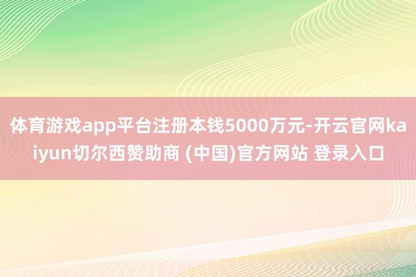 体育游戏app平台注册本钱5000万元-开云官网kaiyun切尔西赞助商 (中国)官方网站 登录入口