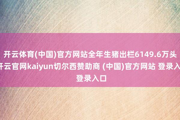 开云体育(中国)官方网站全年生猪出栏6149.6万头-开云官网kaiyun切尔西赞助商 (中国)官方网站 登录入口