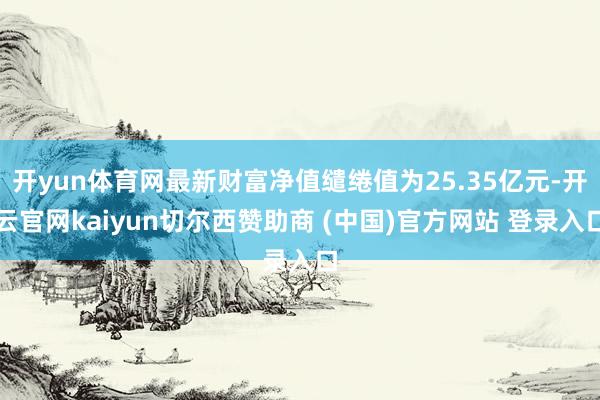 开yun体育网最新财富净值缱绻值为25.35亿元-开云官网kaiyun切尔西赞助商 (中国)官方网站 登录入口