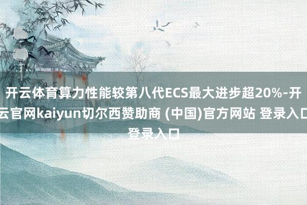 开云体育算力性能较第八代ECS最大进步超20%-开云官网kaiyun切尔西赞助商 (中国)官方网站 登录入口
