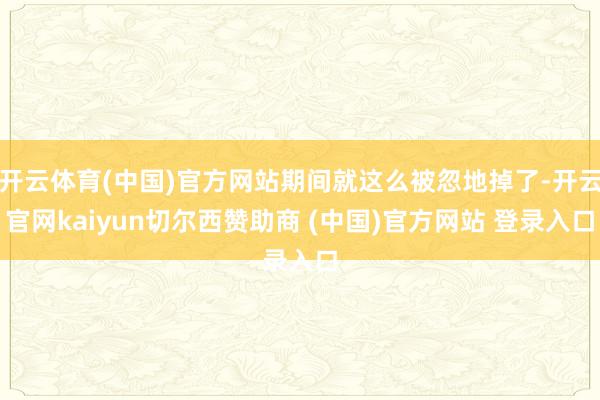 开云体育(中国)官方网站期间就这么被忽地掉了-开云官网kaiyun切尔西赞助商 (中国)官方网站 登录入口