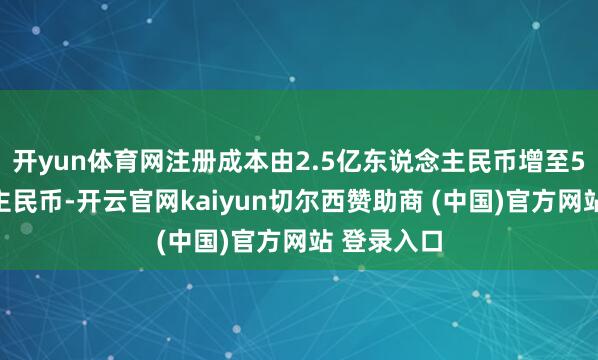开yun体育网注册成本由2.5亿东说念主民币增至5亿东说念主民币-开云官网kaiyun切尔西赞助商 (中国)官方网站 登录入口