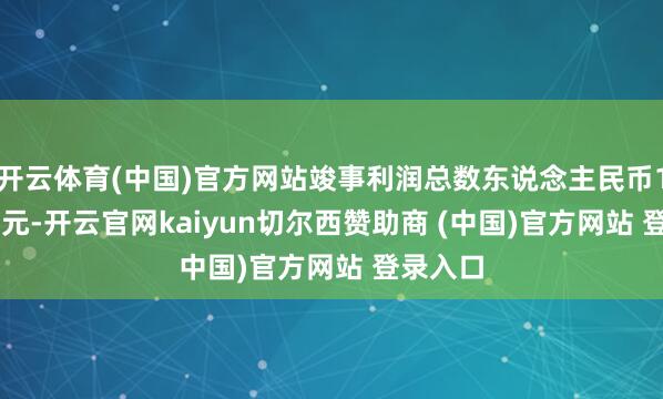 开云体育(中国)官方网站竣事利润总数东说念主民币17.74亿元-开云官网kaiyun切尔西赞助商 (中国)官方网站 登录入口
