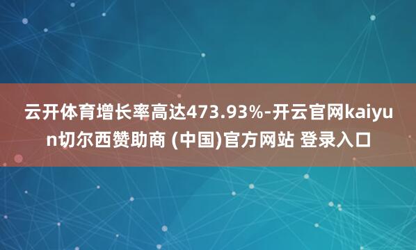 云开体育增长率高达473.93%-开云官网kaiyun切尔西赞助商 (中国)官方网站 登录入口