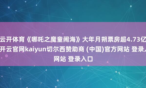云开体育《哪吒之魔童闹海》大年月朔票房超4.73亿元-开云官网kaiyun切尔西赞助商 (中国)官方网站 登录入口