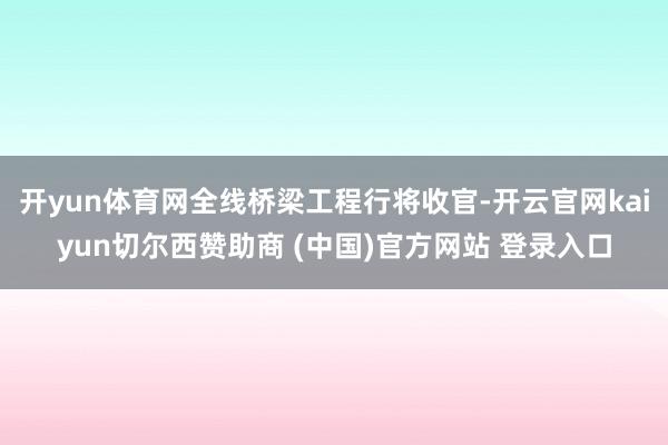开yun体育网全线桥梁工程行将收官-开云官网kaiyun切尔西赞助商 (中国)官方网站 登录入口