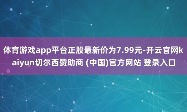 体育游戏app平台正股最新价为7.99元-开云官网kaiyun切尔西赞助商 (中国)官方网站 登录入口