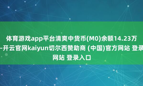 体育游戏app平台清爽中货币(M0)余额14.23万亿元-开云官网kaiyun切尔西赞助商 (中国)官方网站 登录入口