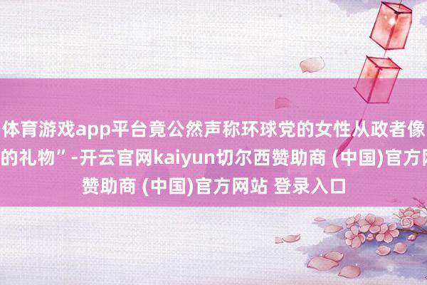 体育游戏app平台竟公然声称环球党的女性从政者像是“用于交换的礼物”-开云官网kaiyun切尔西赞助商 (中国)官方网站 登录入口