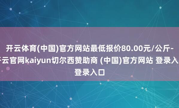 开云体育(中国)官方网站最低报价80.00元/公斤-开云官网kaiyun切尔西赞助商 (中国)官方网站 登录入口