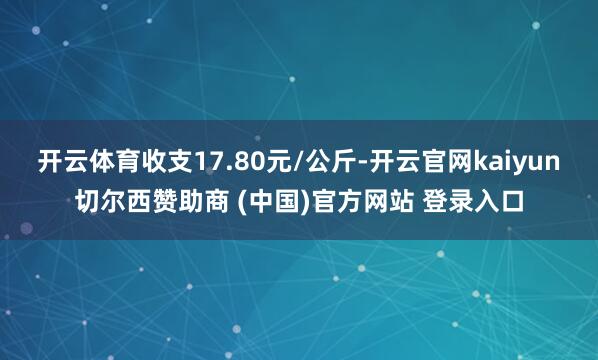 开云体育收支17.80元/公斤-开云官网kaiyun切尔西赞助商 (中国)官方网站 登录入口