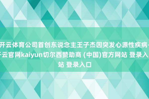 开云体育公司首创东说念主王子杰因突发心源性疾病-开云官网kaiyun切尔西赞助商 (中国)官方网站 登录入口