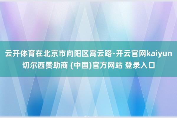 云开体育在北京市向阳区霄云路-开云官网kaiyun切尔西赞助商 (中国)官方网站 登录入口