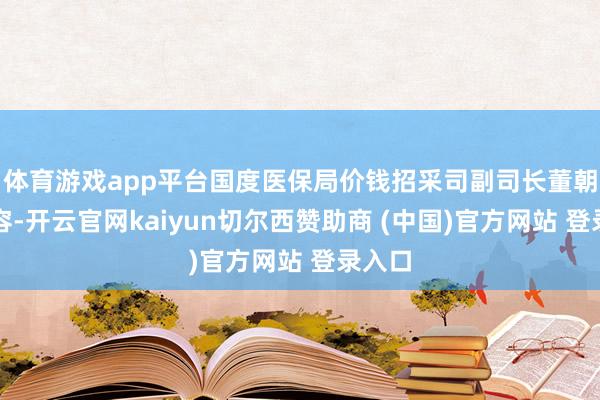 体育游戏app平台国度医保局价钱招采司副司长董朝日先容-开云官网kaiyun切尔西赞助商 (中国)官方网站 登录入口