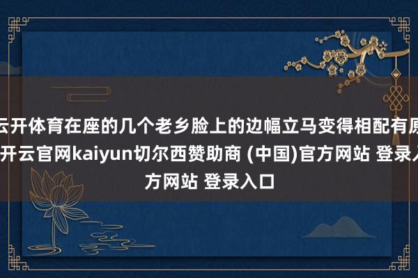 云开体育在座的几个老乡脸上的边幅立马变得相配有原理-开云官网kaiyun切尔西赞助商 (中国)官方网站 登录入口