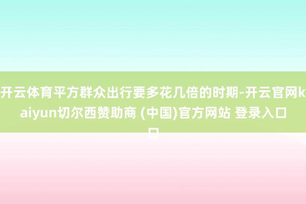 开云体育平方群众出行要多花几倍的时期-开云官网kaiyun切尔西赞助商 (中国)官方网站 登录入口