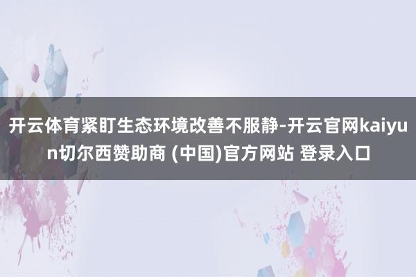 开云体育紧盯生态环境改善不服静-开云官网kaiyun切尔西赞助商 (中国)官方网站 登录入口