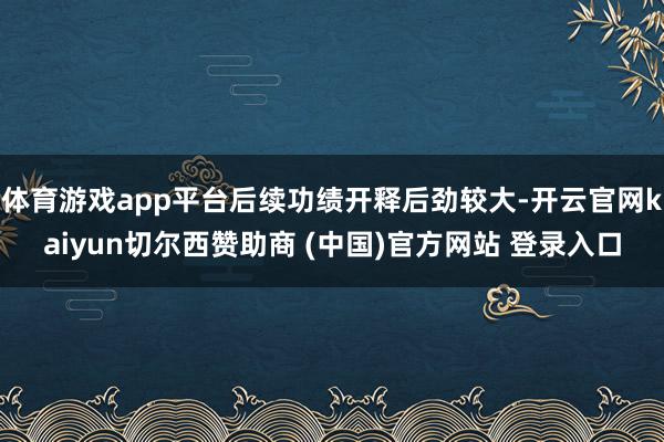体育游戏app平台后续功绩开释后劲较大-开云官网kaiyun切尔西赞助商 (中国)官方网站 登录入口
