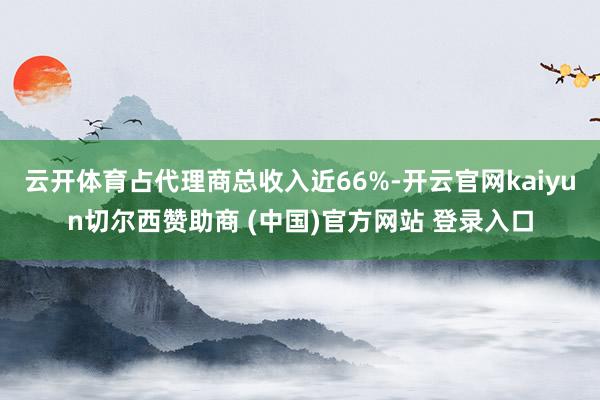 云开体育占代理商总收入近66%-开云官网kaiyun切尔西赞助商 (中国)官方网站 登录入口