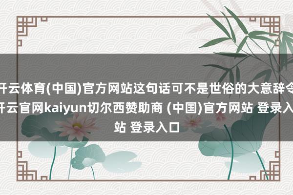 开云体育(中国)官方网站这句话可不是世俗的大意辞令-开云官网kaiyun切尔西赞助商 (中国)官方网站 登录入口