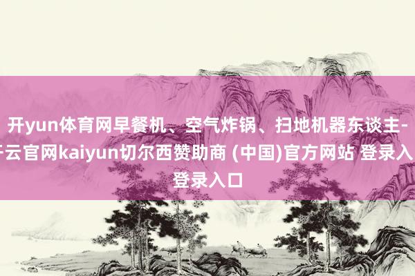 开yun体育网　　早餐机、空气炸锅、扫地机器东谈主-开云官网kaiyun切尔西赞助商 (中国)官方网站 登录入口