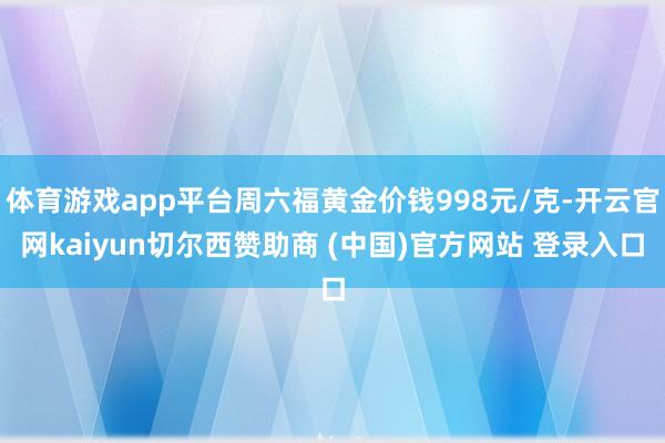 体育游戏app平台周六福黄金价钱998元/克-开云官网kaiyun切尔西赞助商 (中国)官方网站 登录入口