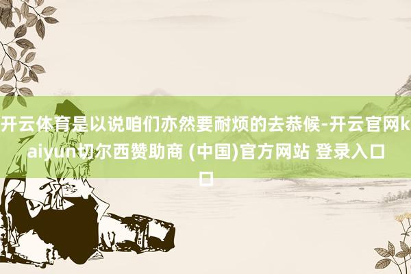 开云体育是以说咱们亦然要耐烦的去恭候-开云官网kaiyun切尔西赞助商 (中国)官方网站 登录入口
