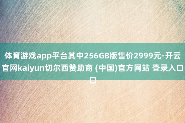 体育游戏app平台其中256GB版售价2999元-开云官网kaiyun切尔西赞助商 (中国)官方网站 登录入口